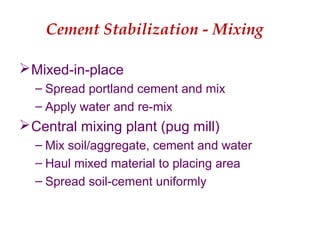 Cement Stabilization - Mixing
Mixed-in-place
– Spread portland cement and mix
– Apply water and re-mix
Central mixing plant (pug mill)
– Mix soil/aggregate, cement and water
– Haul mixed material to placing area
– Spread soil-cement uniformly
 