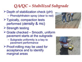 QA/QC – Stabilized Subgrade
 Depth of stabilization check (pH)
– Phenolphthalein spray (clear to red)
 Typically, compaction tests
performed (density & mc)
 Strength testing
 Grade checked – Smooth, uniform
pavement starts at the subgrade
– Subgrade uniformity is a key to
pavement performance
 Proof-rolling may be used for
acceptance and to identify
marginal areas
 