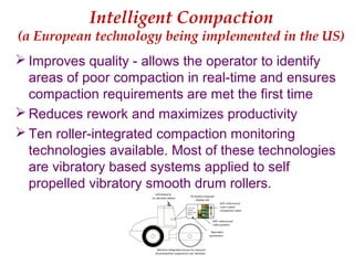 Intelligent Compaction
(a European technology being implemented in the US)
 Improves quality - allows the operator to identify
areas of poor compaction in real-time and ensures
compaction requirements are met the first time
 Reduces rework and maximizes productivity
 Ten roller-integrated compaction monitoring
technologies available. Most of these technologies
are vibratory based systems applied to self
propelled vibratory smooth drum rollers.
 