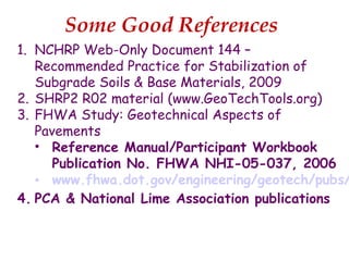 Some Good References
1. NCHRP Web-Only Document 144 –
Recommended Practice for Stabilization of
Subgrade Soils & Base Materials, 2009
2. SHRP2 R02 material (www.GeoTechTools.org)
3. FHWA Study: Geotechnical Aspects of
Pavements
• Reference Manual/Participant Workbook
Publication No. FHWA NHI-05-037, 2006
• www.fhwa.dot.gov/engineering/geotech/pubs/
4. PCA & National Lime Association publications
 