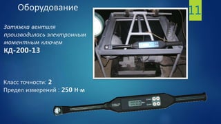 Оборудование
Затяжка вентиля
производилась электронным
моментным ключем
КД-200-13
Класс точности: 2
Предел измерений : 250 Н⋅м
11
 