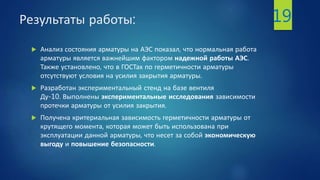Результаты работы:
 Анализ состояния арматуры на АЭС показал, что нормальная работа
арматуры является важнейшим фактором надежной работы АЭС.
Также установлено, что в ГОСТах по герметичности арматуры
отсутствуют условия на усилия закрытия арматуры.
 Разработан экспериментальный стенд на базе вентиля
Ду-10. Выполнены экспериментальные исследования зависимости
протечки арматуры от усилия закрытия.
 Получена критериальная зависимость герметичности арматуры от
крутящего момента, которая может быть использована при
эксплуатации данной арматуры, что несет за собой экономическую
выгоду и повышение безопасности.
19
 