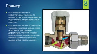 Пример
 Если закрутить вентиль с
недостаточными усилиями, то
головка штока неплотно прижмется к
седлу клапана и будет иметь место
протечка.
 Если закрутить вентиль с излишними
усилиями, то головка штока и седло
могут иметь пластическую
деформацию, что несет за собой
нежелательные последствия в виде
протечек (неплотного прижатия
головки штока к седлу клапана).
8
 