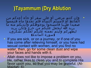 Tayammum (Dry AblutionTayammum (Dry Ablution((
•‫من‬ ‫أحدكم‬ ‫جآء‬ ‫أو‬ ‫سفر‬ ‫على‬ ‫أو‬ ‫مرضى‬ ‫كنتم‬ ‫وإن‬
‫فتيمموا‬ ‫ء‬ً ‫مآ‬ ‫تجدوا‬ ‫فلم‬ ‫النساء‬ ‫لمستم‬ ‫أو‬ ‫الغائط‬
‫ما‬ ‫منه‬ ‫وأيديكم‬ ‫بوجوهكم‬ ‫فامسحوا‬ ‫طيـبا‬ ‫صعيدا‬
‫يريد‬ ‫ولكن‬ ‫حرج‬ ‫من‬ ‫عليكم‬ ‫ليجعل‬ ‫ا‬ ‫يريد‬
‫تشكرون‬ ‫لعلكم‬ ‫عليكم‬ ‫نعمته‬ ‫وليتم‬ ‫ليطهركم‬
( )‫المائدة‬ ‫سورة‬
• If you are sick, or on a journey, or if one of you
has come after relieving himself, or you have had
sexual contact with women, and you find no
water, then, go for some clean dust and wipe
your faces and hands with it.
• Allah does not like to impose a problem on you,
He, rather likes to clean you and to complete His
favor upon you, so that you may be grateful. (Al-
 