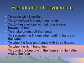 Sunnat acts of TayammumSunnat acts of Tayammum
• To begin with Bismillah
• To do the face first and then hands
• To do these actions without long breaks
between them
• To shake or dust off the hands
• To separate the fingers when putting hands on
the sand
• To wipe the face and hands with three fingers
• To wipe the right hand first
• To comb the beard with the fingers (Khilal) after
wiping the face
 