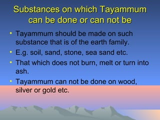 Substances on which TayammumSubstances on which Tayammum
can be done or can not becan be done or can not be
• Tayammum should be made on such
substance that is of the earth family.
• E.g. soil, sand, stone, sea sand etc.
• That which does not burn, melt or turn into
ash.
• Tayammum can not be done on wood,
silver or gold etc.
 