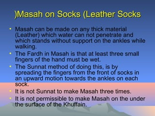 Masah on Socks (Leather SocksMasah on Socks (Leather Socks((
• Masah can be made on any thick material
(Leather( which water can not penetrate and
which stands without support on the ankles while
walking.
• The Fardh in Masah is that at least three small
fingers of the hand must be wet.
• The Sunnat method of doing this, is by
spreading the fingers from the front of socks in
an upward motion towards the ankles on each
sock.
• It is not Sunnat to make Masah three times.
• It is not permissible to make Masah on the under
the surface of the Khuffain.
 