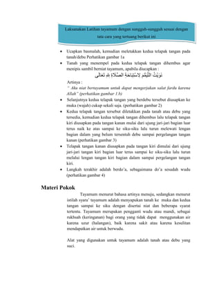  Ucapkan basmalah, kemudian meletakkan kedua telapak tangan pada
tanah/debu Perhatikan gambar 1a
 Tanah yang menempel pada kedua telapak tangan dihembus agar
menipis sambil berniat tayamum, apabila diucapkan :
‫ي‬‫َو‬‫ا‬ ‫َو‬‫ع‬‫َو‬‫ت‬‫ى‬‫ِا‬ ‫ِا‬‫ىلِل‬‫ِا‬‫ة‬ ‫َو‬‫ََّل‬‫ص‬‫ا‬ ‫ى‬‫ِا‬‫ت‬‫َو‬ ‫َو‬‫ب‬‫ِا‬ ‫ْن‬ ‫ِا‬‫ىِل‬‫َو‬ ُّ‫م‬‫َو‬‫ي‬َّ ‫ا‬ ‫ى‬‫ُك‬‫ْنت‬‫ي‬‫َو‬‫و‬‫َو‬‫ن‬
Artinya :
“ Aku niat bertayamum untuk dapat mengerjakan salat fardu karena
Allah” (perhatikan gambar 1.b)
 Selanjutnya kedua telapak tangan yang berdebu tersebut diusapkan ke
muka (wajah) cukup sekali saja. (perhatikan gambar 2)
 Kedua telapak tangan tersebut diletakkan pada tanah atau debu yang
tersedia, kemudian kedua telapak tangan dihembus lalu telapak tangan
kiri diusapkan pada tangan kanan mulai dari ujung jari-jari bagian luar
terus naik ke atas sampai ke siku-siku lalu turun melewati lengan
bagian dalam yang belum tersentuh debu sampai pergelangan tangan
kanan (perhatikan gambar 3)
 Telapak tangan kanan diusapkan pada tangan kiri dimulai dari ujung
jari-jari tangan kiri bagian luar terus sampai ke siku-siku lalu turun
melalui lengan tangan kiri bagian dalam sampai pergelangan tangan
kiri.
 Langkah terakhir adalah berdo’a, sebagaimana do’a sesudah wudu
(perhatikan gambar 4)
Materi Pokok
Tayamum menurut bahasa artinya menuju, sedangkan menurut
istilah syara’ tayamum adalah menyapukan tanah ke muka dan kedua
tangan sampai ke siku dengan disertai niat dan beberapa syarat
tertentu. Tayamum merupakan pengganti wudu atau mandi, sebagai
rukhsah (keringanan) bagi orang yang tidak dapat menggunakan air
karena uzur (halangan), baik karena sakit atau karena kesulitan
mendapatkan air untuk berwudu.
Alat yang digunakan untuk tayamum adalah tanah atau debu yang
suci.
Laksanakan Latihan tayamum dengan sungguh-sungguh sesuai dengan
tata cara yang tertuang berikut ini
 