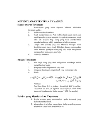 KETENTUAN-KETENTUAN TAYAMUM
Syarat-syarat Tayamum
Syarat-syarat yang harus dipenuhi sebelum melakukan
tayamum adalah :
1. Sudah masuk waktu shalat
2. Tidak mendapatkan air. Pada waktu shalat sudah masuk dan
sudah berusaha mencari air untuk berwudu kemana-mana tetapi
tidak ada (kecuali bagi orang yang tidak diperbolehkan
memakai air karena sakit), maka baginya boleh tayamum
3. Dengan debu (tanah) yang suci. Menurut pendapat Imam
Syafi’i tayamum hanya boleh dilakukan dengan menggunakan
tanah. Menurut pendapat imam yang lain, boleh bertayamum
menggunakan tanah, pasir, atau batu.
4. Telah suci dari najis.
Rukun Tayamum
1. Niat. Bagi orang yang akan bertayamum hendaknya berniat
menghilangkan hadas.
2. Mengusap muka dengan tanah yang suci
3. Mengusap dua tangan dengan tanah yang suci sampai siku
4. Tertib
‫ى‬‫َو‬ َّ ‫َو‬ ‫َو‬ ‫ى‬‫ِا‬‫ه‬‫ْن‬‫ي‬‫َو‬ ‫َو‬ ‫ى‬‫ُك‬‫هللا‬‫يى‬َّ ‫َو‬‫ص‬‫ى‬‫ِا‬‫هللا‬‫ُكى‬‫ل‬‫ُكوْن‬ ‫َو‬‫ر‬‫ى‬‫َو‬‫ل‬ ‫َو‬‫ق‬‫:ى‬‫ى‬‫ِا‬ ‫َو‬ ‫ْن‬‫ب‬‫َو‬‫ز‬‫َو‬ ‫ى‬‫ُك‬ ُّ‫م‬‫َو‬‫ي‬َّ ‫ا‬‫َو‬‫,ى‬‫ى‬‫ِا‬‫ه‬‫ْن‬ ‫َو‬‫و‬‫ْن‬ ‫ِا‬‫ا‬‫ى‬‫ٌد‬‫ت‬‫َو‬‫ب‬‫زْن‬‫َو‬‫ى‬
‫ى‬‫ِا‬ ‫ْن‬‫ي‬‫َو‬ ‫َو‬‫ي‬‫ْن‬ ‫ِا‬‫ا‬‫ى‬‫ٌد‬‫ت‬‫َو‬‫ب‬‫زْن‬‫َو‬ ‫َو‬(‫ي‬ ‫رقط‬ ‫ا‬ ‫هى‬ ‫ر‬)
Artinya :
Dari Ibnu Umar R.A. ia berkata : Rasulullah SAW bersabda :
“Tayamum itu dua kali tepukan, sekali tepukan untuk muka
dan sekali tepukan untuk kedua tangan.” (HR. Daruquthni)
Hal-hal yang Membatalkan Tayamum
1. Segala sesuatu yang membatalkan wudu termasuk yang
membatalkan tayamum.
2. Menemukan air sebelum mengerjakan shalat, apabila tayamum
disebabkan karena tidak menemukan air.
 
