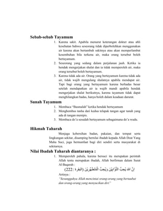 Sebab-sebab Tayamum
1. Karena sakit. Apabila menurut keterangan dokter atau ahli
kesehatan bahwa seseorang tidak diperbolehkan menggunakan
air karena akan bertambah sakitnya atau akan memperlambat
kesembuhan bila terkena air, maka orang tersebut boleh
bertayamum.
2. Seseorang yang sedang dalam perjalanan jauh. Ketika ia
hendak mengerjakan shalat dan ia tidak memperoleh air, maka
orang tersebut boleh bertayamum.
3. Karena tidak ada air. Orang yang bertayamum karena tidak ada
air, tidak wajib mengulang shalatnya apabila mendapat air.
Tapi bagi orang yang bertayamum karena berhadas besar
setelah mendapatkan air ia wajib mandi apabila hendak
mengerjakan shalat berikutnya, karena tayamum tidak dapat
menghilangkan hadas, hanya boleh dalam keadaan darurat.
Sunah Tayamum
1. Membaca “Basmalah” ketika hendak bertayamum
2. Menghembus tanha dari kedua telapak tangan agar tanah yang
ada di tangan menipis.
3. Membaca do’a sesudah bertayamum sebagaimana do’a wudu.
Hikmah Taharah
Menjaga kebersihan badan, pakaian, dan tempat serta
lingkungan sekitar, disamping bernilai ibadah kepada Allah Dzat Yang
Maha Suci, juga bermanfaat bagi diri sendiri serta masyarakat di
sekitarnya.
Nilai Ibadah Taharah diantaranya :
1. Memperoleh pahala, karena bersuci itu merupakan perintah
Allah tentu merupakan ibadah, Allah berfirman dalam Surat
Al Baqarah :
‫ى‬‫َو‬ ‫ْن‬‫ي‬‫ِا‬‫ِّز‬‫ه‬‫َو‬‫ط‬‫َو‬ ‫ُك‬‫م‬‫ْن‬‫ا‬ ‫ى‬ ُّ‫ب‬‫ِا‬‫ح‬‫ُك‬‫ي‬‫َو‬ ‫ى‬‫َو‬ ‫ْن‬‫ي‬‫ِا‬‫ب‬ َّ‫و‬َّ ‫ا‬ ‫ى‬ ُّ‫ب‬‫ِا‬‫ح‬‫ُك‬‫ي‬‫ى‬‫َو‬‫هللا‬‫ى‬َّ ‫ِا‬(‫ابقزةى‬:222)
Artinya :
“Sesungguhya Allah mencintai orang-orang yang bertaubat
dan orang-orang yang menyucikan diri”
 