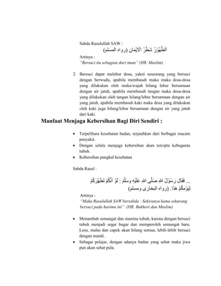 Sabda Rasulullah SAW :
‫ى‬‫ِا‬ ‫َو‬‫م‬‫ْن‬‫ي‬‫ِا‬ ‫ْن‬‫ِل‬ ‫ُكى‬‫ز‬‫ْن‬‫ط‬‫َو‬‫ش‬‫ُكى‬‫ر‬‫ُكوْن‬‫ه‬َّ‫اط‬‫َو‬(‫امس‬ ‫هى‬ ‫ر‬)
Artinya :
“Bersuci itu sebagian dari iman” (HR. Muslim)
2. Bersuci dapat melebur dosa, yakni seseorang yang bersuci
dengan berwudu, apabila membasuh muka maka dosa-dosa
yang dilakukan oleh muka/wajah hilang lebur bersamaan
dengan air jatuh, apabila membasuh tangan maka dosa-dosa
yang dilakukan oleh tangan hilang/lebur bersamaan dengan air
yang jatuh, apabila membasuh kaki maka dosa yang dilakukan
oleh kaki juga hilang/lebur bersamaan dengan air yang jatuh
dari kaki.
Manfaat Menjaga Kebersihan Bagi Diri Sendiri :
 Terpelihara kesehatan badan, terjauhkan dari berbagai macam
penyakit.
 Dengan selalu menjaga kebersihan akan tercipta kebugaran
tubuh.
 Kebersihan pangkal kesehatan
Sabda Rasul :
‫...ى‬‫ى‬‫ْن‬ َّ ‫َو‬ ‫َو‬ ‫ى‬‫ِا‬‫ه‬‫ْن‬‫ي‬‫َو‬ ‫َو‬ ‫ى‬‫ِا‬‫هللا‬‫يى‬َّ ‫َو‬‫ص‬‫ى‬‫ِا‬‫هللا‬‫ُكى‬‫ل‬‫ُكوْن‬ ‫َو‬‫ر‬‫ى‬‫َو‬‫ل‬ ‫َو‬‫ق‬‫َو‬‫ف‬‫:ى‬‫ى‬‫ْن‬ ‫ُك‬ ‫َو‬‫ز‬َّ‫ه‬‫َو‬‫ط‬‫َو‬‫ت‬‫ى‬‫ْن‬ ‫ُك‬ َّ‫ن‬‫َو‬ ‫ى‬‫وْن‬‫َو‬‫ا‬
‫َو‬‫ذ‬‫َو‬‫ه‬‫ى‬‫ْن‬ ‫ُك‬ ‫ِا‬ ‫وْن‬‫َو‬‫ي‬‫ِا‬‫ا‬‫.ى‬(‫س‬ ‫رىى‬ ‫ابخ‬ ‫هى‬ ‫ر‬)
Artinya :
“Maka Rasulullah SAW bersabda : Sekiranya kamu sekarang
bersuci pada harimu ini”. (HR. Bukhori dan Muslim)
 Menambah semangat dan stamina tubuh, karena dengan bersuci
tubuh menjadi segar bugar dan memperoleh semangat baru.
Lesu, malas dan capek akan hilang semua, lebih-lebih bersuci
dengan mandi.
 Sebagai pelajar, dengan adanya badan yang sehat maka jiwa
pun akan sehat pula.
 