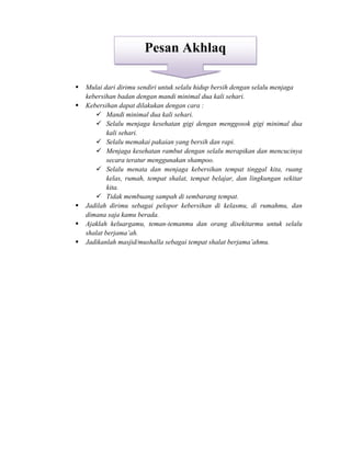  Mulai dari dirimu sendiri untuk selalu hidup bersih dengan selalu menjaga
kebersihan badan dengan mandi minimal dua kali sehari.
 Kebersihan dapat dilakukan dengan cara :
 Mandi minimal dua kali sehari.
 Selalu menjaga kesehatan gigi dengan menggosok gigi minimal dua
kali sehari.
 Selalu memakai pakaian yang bersih dan rapi.
 Menjaga kesehatan rambut dengan selalu merapikan dan mencucinya
secara teratur menggunakan shampoo.
 Selalu menata dan menjaga kebersihan tempat tinggal kita, ruang
kelas, rumah, tempat shalat, tempat belajar, dan lingkungan sekitar
kita.
 Tidak membuang sampah di sembarang tempat.
 Jadilah dirimu sebagai pelopor kebersihan di kelasmu, di rumahmu, dan
dimana saja kamu berada.
 Ajaklah keluargamu, teman-temanmu dan orang disekitarmu untuk selalu
shalat berjama’ah.
 Jadikanlah masjid/mushalla sebagai tempat shalat berjama’ahmu.
‫ى‬
Pesan Akhlaq
 
