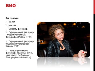 БИО

Тая Невская
•   26 лет
•   Москва
•   Celebrity-фотограф
• Официальный фотограф
Гильдии Рекламных
Фотографов России (ГРФ)

• Официальный фотограф
Федерации Фотографов
Европы (FEP)

• Первый российский
фотограф, принятый в PPA
(Association Professional
Photographers of America)
 