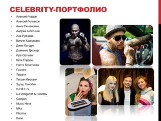 CELEBRITY-ПОРТФОЛИО
•   Алексей Чадов
•   Алексей Чумаков
•   Анна Семенович
•   Андрей Grizz-Lee
•   Аня Руднева
•   Вилле Хаапасало
•   Дима Колдун
•   Доминик Джокер
•   Ира Ортман
•   Катя Гордон
•   Настя Кочеткова
•   Психея
•   Тимати
•   Тигран Кеосаян
•   Эдгар Хакобян
•   DJ M.E.G.
•   DJ Vengeroff & Fedorov
•   Geegun
•   Music Hayk
•   Mika
•   Plazma
•   Rene
 