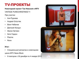 TV-ПРОЕКТЫ
Новогодний проект Таи Невской и MTV
VINTAGE PURECHRISTMAS’11
При участии:
•   Аня Руднева
•   Андрей Grizz-lee
•   Ваня Чебанов
•   Дмитрий Колдун
•   Ирина Ортман
•   Катя Гордон
•   Plazma
•   Rene


Итог:
•   Специальный репортаж в новогоднем
цикле MTV News Block
•   9 повторов с 30 декабря по 4 января 2012
 