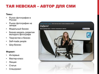 ТАЯ НЕВСКАЯ – АВТОР ДЛЯ СМИ
Темы:
•   Рынок фотографии в
    России
•   Рынок фотографии на
    западе
•   Модельный бизнес
•   Бизнес-модель развития
    молодого фотографа
•   Творчество и бизнес
•   Self-made people
•   Шоу-бизнес


Формат:
•   Интервью
•   Мастер-класс
•   Лекция
•   Статья
•   Спецпроект
 