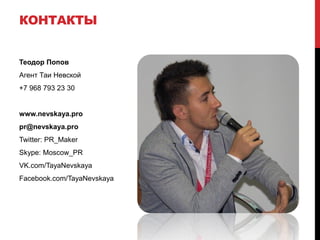КОНТАКТЫ


Теодор Попов
Агент Таи Невской
+7 968 793 23 30


www.nevskaya.pro
pr@nevskaya.pro
Twitter: PR_Maker
Skype: Moscow_PR
VK.com/TayaNevskaya
Facebook.com/TayaNevskaya
 