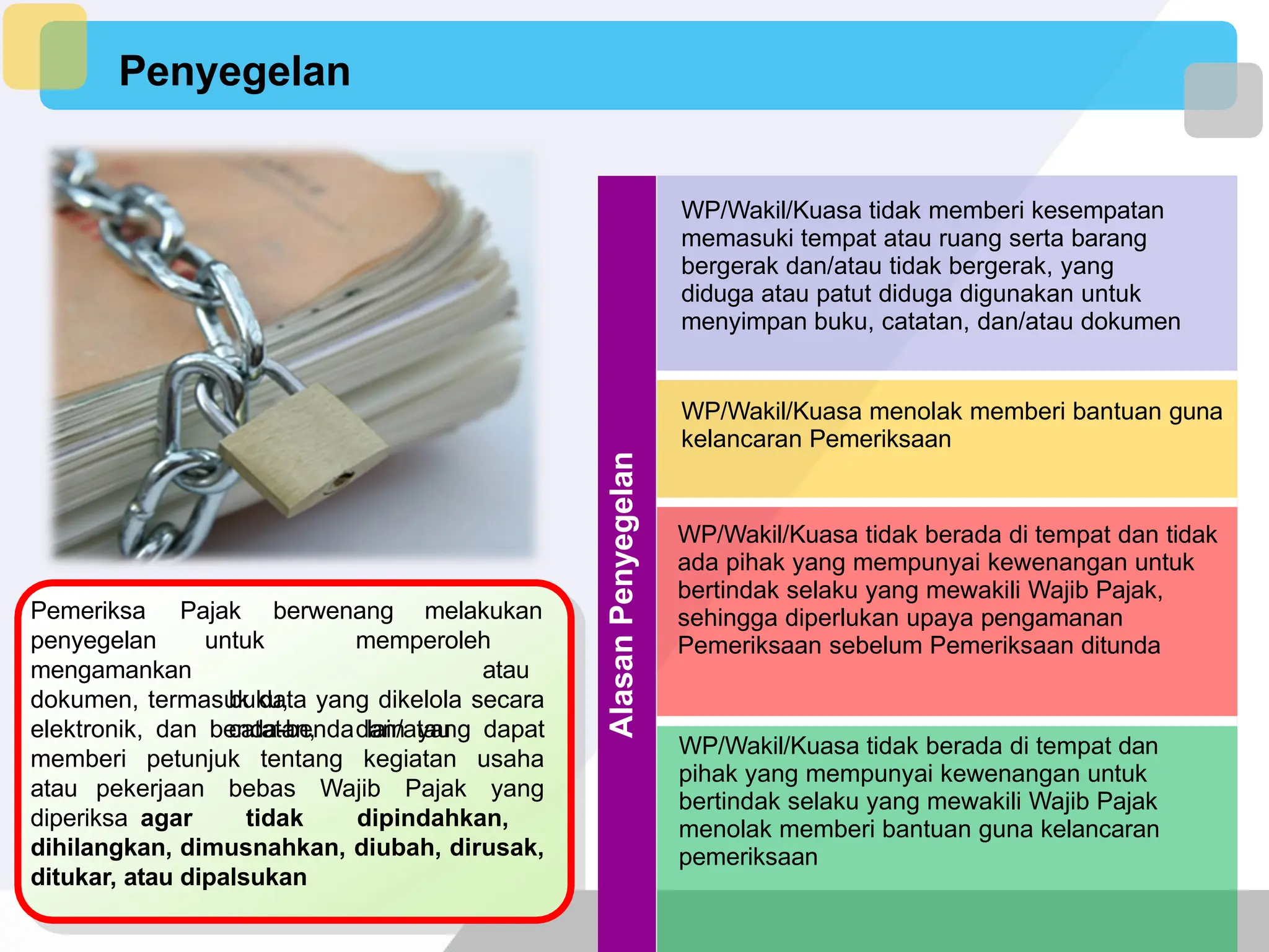 Penyegelan
Pemeriksa Pajak berwenang melakukan
penyegelan
mengamankan
untuk memperoleh
atau
buku,
catatan, dan/atau
dokumen, termasuk data yang dikelola secara
elektronik, dan benda-benda lain yang dapat
memberi petunjuk tentang kegiatan usaha
atau pekerjaan bebas Wajib Pajak yang
diperiksa agar tidak dipindahkan,
dihilangkan, dimusnahkan, diubah, dirusak,
ditukar, atau dipalsukan
Alasan
Penyegelan
WP/Wakil/Kuasa tidak memberi kesempatan
memasuki tempat atau ruang serta barang
bergerak dan/atau tidak bergerak, yang
diduga atau patut diduga digunakan untuk
menyimpan buku, catatan, dan/atau dokumen
WP/Wakil/Kuasa menolak memberi bantuan guna
kelancaran Pemeriksaan
WP/Wakil/Kuasa tidak berada di tempat dan tidak
ada pihak yang mempunyai kewenangan untuk
bertindak selaku yang mewakili Wajib Pajak,
sehingga diperlukan upaya pengamanan
Pemeriksaan sebelum Pemeriksaan ditunda
WP/Wakil/Kuasa tidak berada di tempat dan
pihak yang mempunyai kewenangan untuk
bertindak selaku yang mewakili Wajib Pajak
menolak memberi bantuan guna kelancaran
pemeriksaan
 