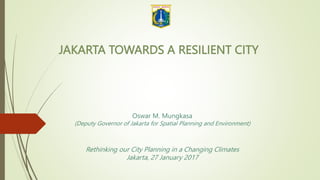 JAKARTA TOWARDS A RESILIENT CITY
Oswar M. Mungkasa
(Deputy Governor of Jakarta for Spatial Planning and Environment)
Rethinking our City Planning in a Changing Climates
Jakarta, 27 January 2017
 