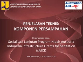 KEMENTERIAN PEKERJAAN UMUM
 DIREKTORAT JENDERAL CIPTA KARYA




              PENJELASAN TEKNIS:
     KOMPONEN PERSAMPAHAN
                       Disampaikan pada:
 Sosialisasi Lanjutan Program Hibah Australia
Indonesia Infrastructure Grants for Sanitation
                     (sAIIG)
                 BANJARMASIN, 7 NOVEMBER 2012
 