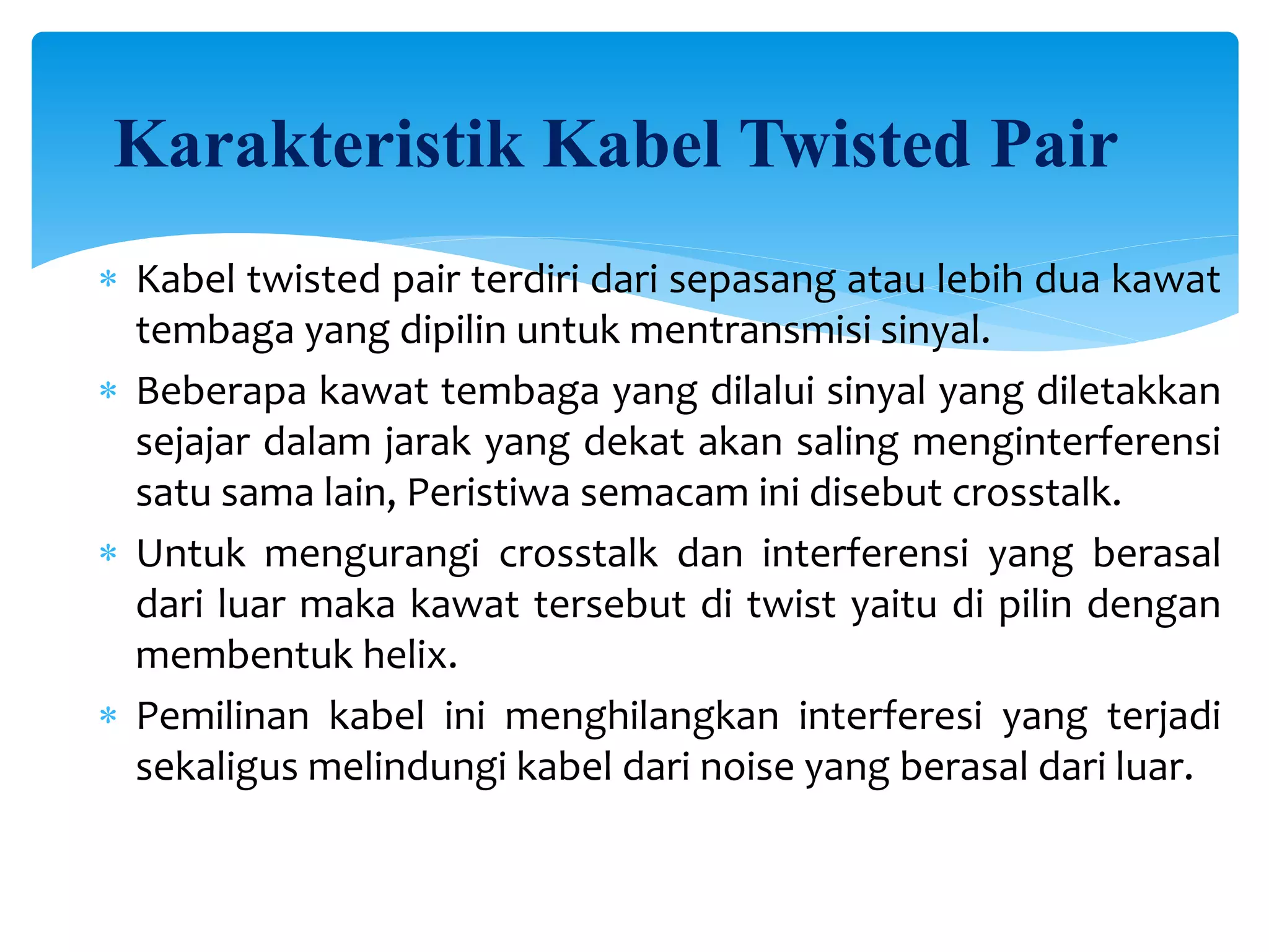 Karakteristik Kabel Twisted Pair
 Kabel twisted pair terdiri dari sepasang atau lebih dua kawat
tembaga yang dipilin untuk mentransmisi sinyal.
 Beberapa kawat tembaga yang dilalui sinyal yang diletakkan
sejajar dalam jarak yang dekat akan saling menginterferensi
satu sama lain, Peristiwa semacam ini disebut crosstalk.
 Untuk mengurangi crosstalk dan interferensi yang berasal
dari luar maka kawat tersebut di twist yaitu di pilin dengan
membentuk helix.
 Pemilinan kabel ini menghilangkan interferesi yang terjadi
sekaligus melindungi kabel dari noise yang berasal dari luar.
 