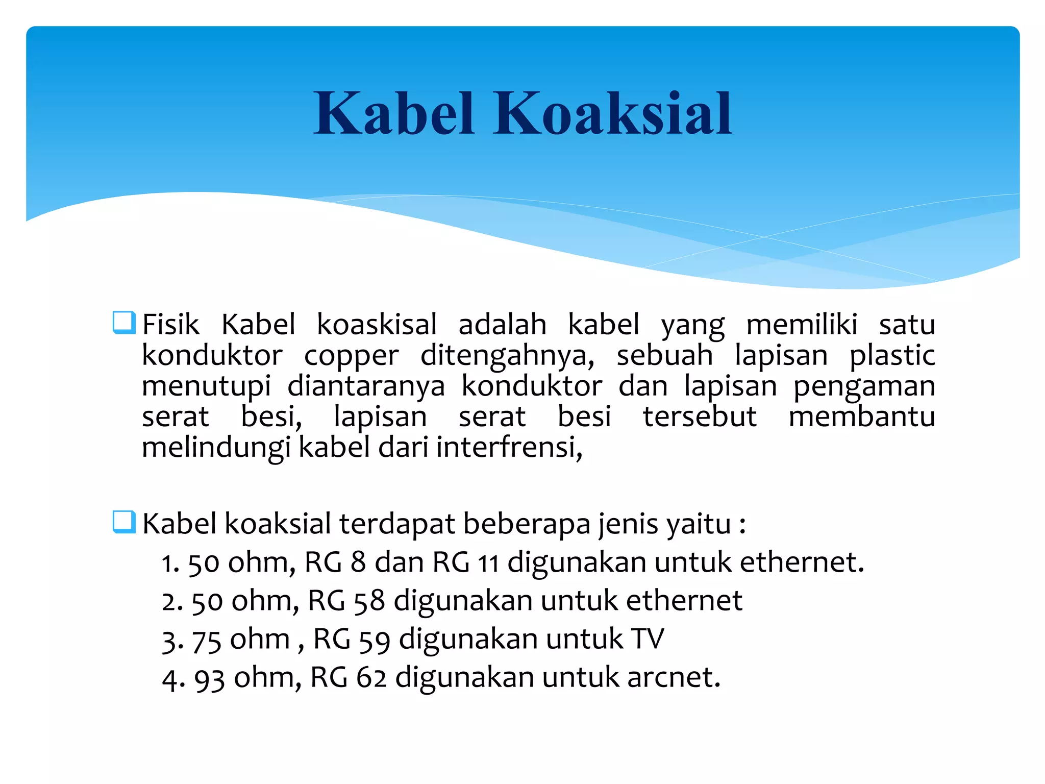 Kabel Koaksial
Fisik Kabel koaskisal adalah kabel yang memiliki satu
konduktor copper ditengahnya, sebuah lapisan plastic
menutupi diantaranya konduktor dan lapisan pengaman
serat besi, lapisan serat besi tersebut membantu
melindungi kabel dari interfrensi,
Kabel koaksial terdapat beberapa jenis yaitu :
1. 50 ohm, RG 8 dan RG 11 digunakan untuk ethernet.
2. 50 ohm, RG 58 digunakan untuk ethernet
3. 75 ohm , RG 59 digunakan untuk TV
4. 93 ohm, RG 62 digunakan untuk arcnet.
 