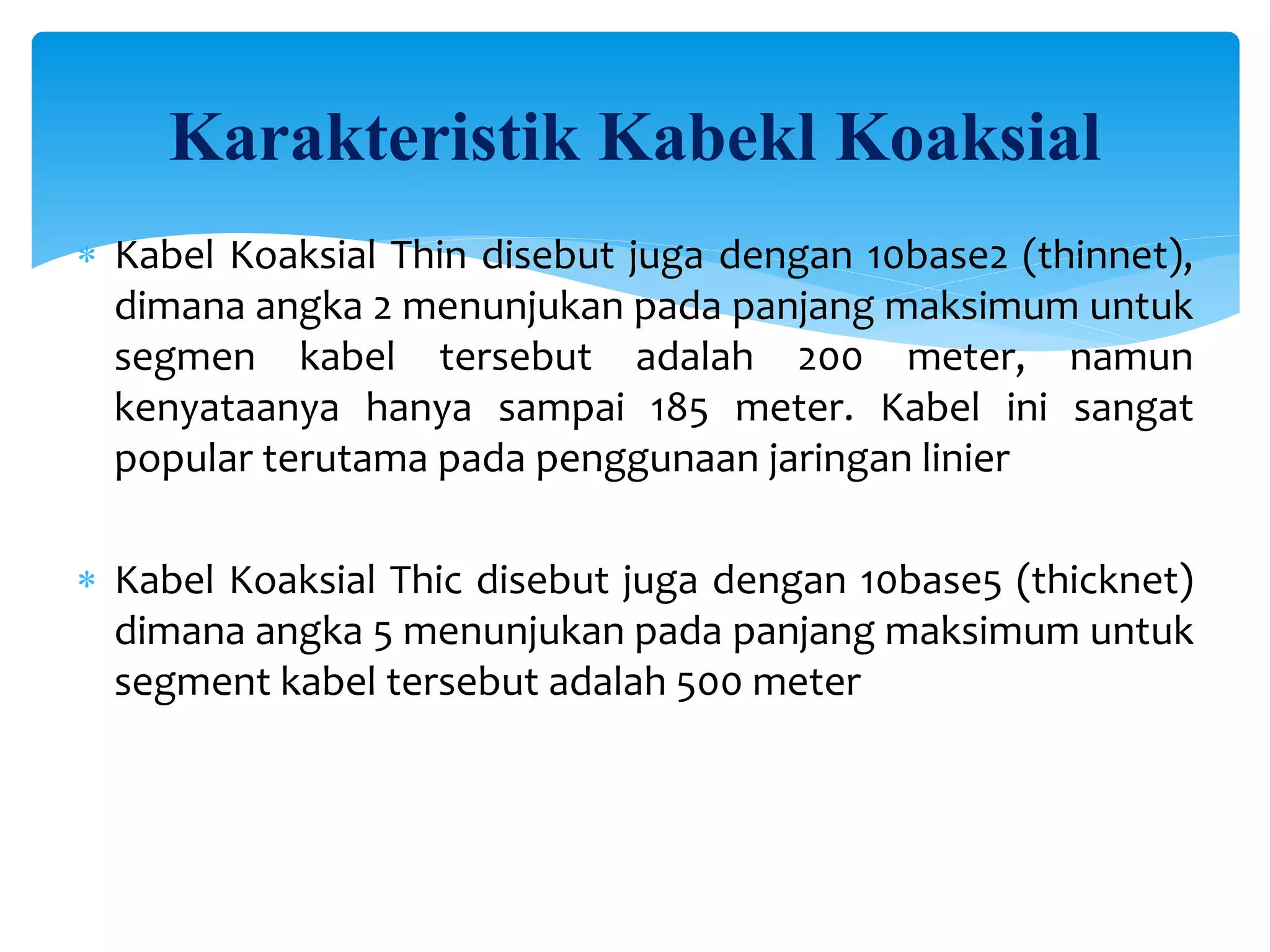  Kabel Koaksial Thin disebut juga dengan 10base2 (thinnet),
dimana angka 2 menunjukan pada panjang maksimum untuk
segmen kabel tersebut adalah 200 meter, namun
kenyataanya hanya sampai 185 meter. Kabel ini sangat
popular terutama pada penggunaan jaringan linier
 Kabel Koaksial Thic disebut juga dengan 10base5 (thicknet)
dimana angka 5 menunjukan pada panjang maksimum untuk
segment kabel tersebut adalah 500 meter
Karakteristik Kabekl Koaksial
 