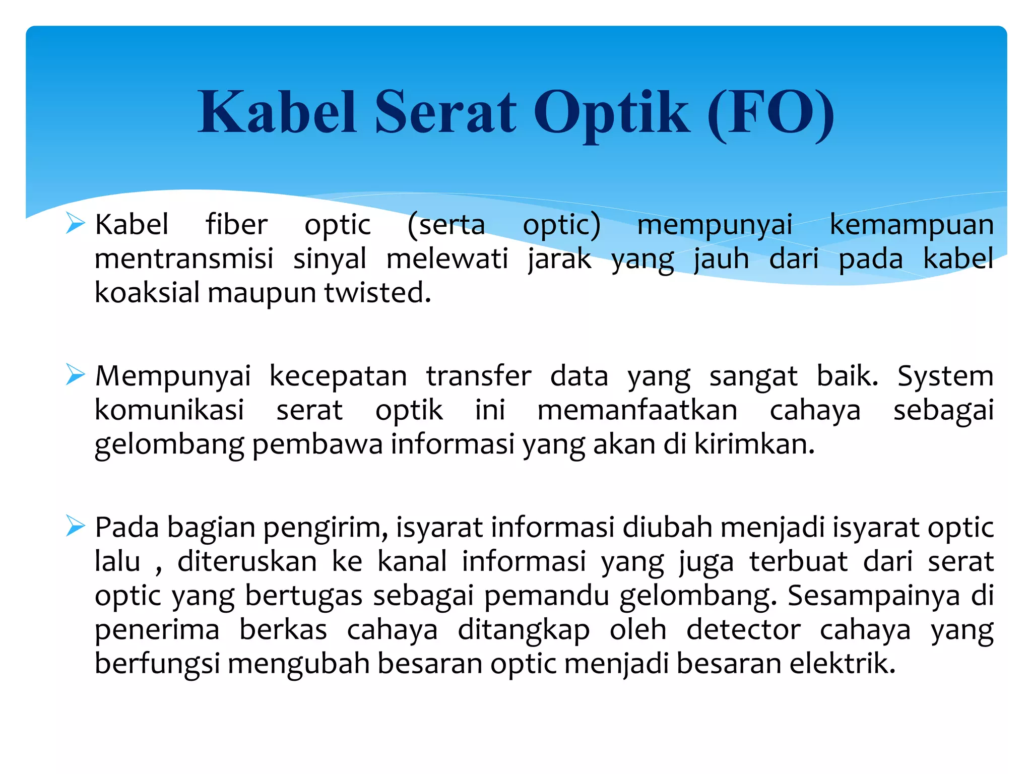 Kabel Serat Optik (FO)
 Kabel fiber optic (serta optic) mempunyai kemampuan
mentransmisi sinyal melewati jarak yang jauh dari pada kabel
koaksial maupun twisted.
 Mempunyai kecepatan transfer data yang sangat baik. System
komunikasi serat optik ini memanfaatkan cahaya sebagai
gelombang pembawa informasi yang akan di kirimkan.
 Pada bagian pengirim, isyarat informasi diubah menjadi isyarat optic
lalu , diteruskan ke kanal informasi yang juga terbuat dari serat
optic yang bertugas sebagai pemandu gelombang. Sesampainya di
penerima berkas cahaya ditangkap oleh detector cahaya yang
berfungsi mengubah besaran optic menjadi besaran elektrik.
 