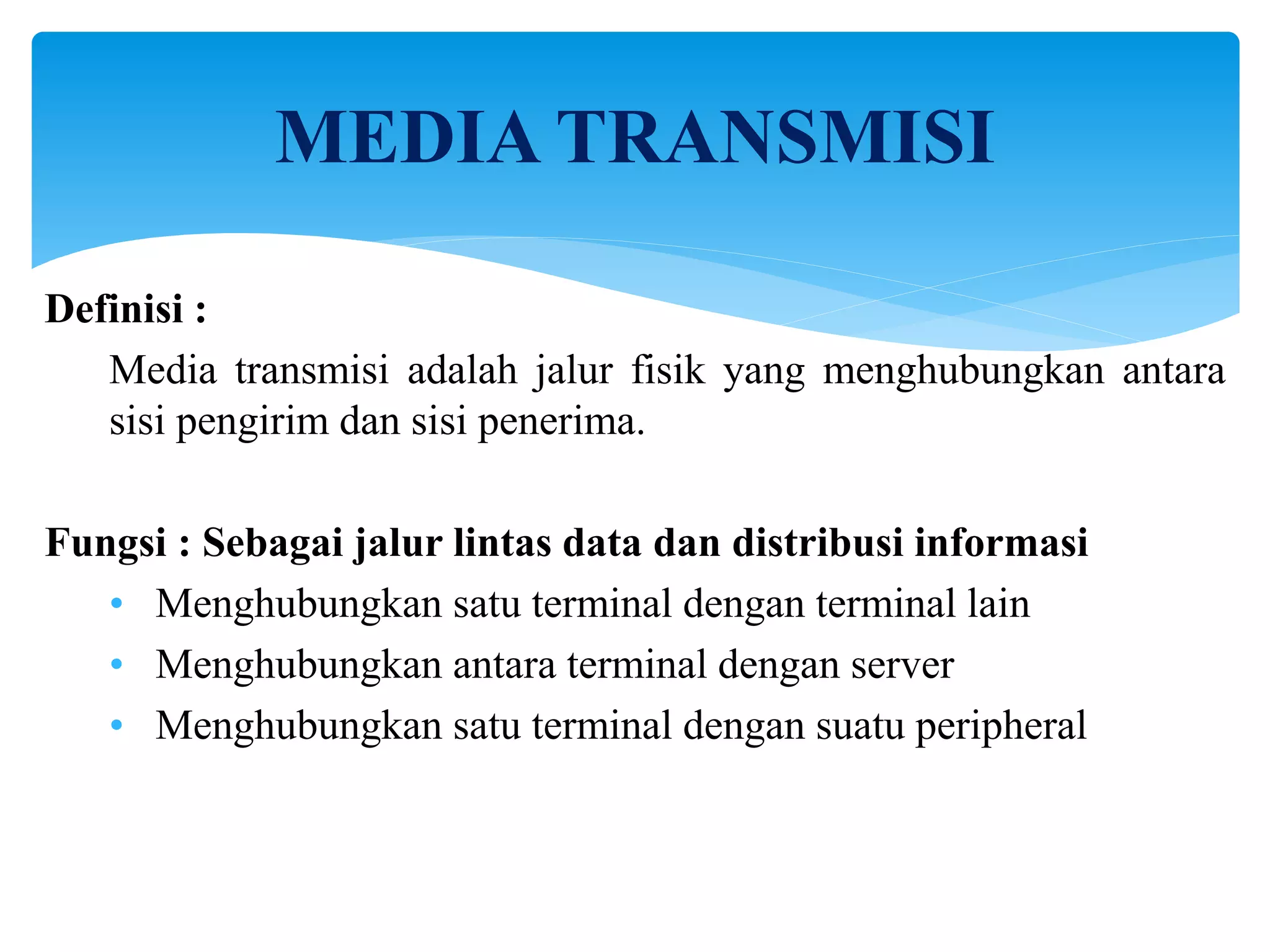 Definisi :
Media transmisi adalah jalur fisik yang menghubungkan antara
sisi pengirim dan sisi penerima.
Fungsi : Sebagai jalur lintas data dan distribusi informasi
• Menghubungkan satu terminal dengan terminal lain
• Menghubungkan antara terminal dengan server
• Menghubungkan satu terminal dengan suatu peripheral
MEDIA TRANSMISI
 