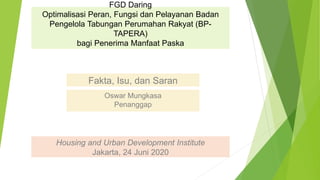 FGD Daring
Optimalisasi Peran, Fungsi dan Pelayanan Badan
Pengelola Tabungan Perumahan Rakyat (BP-
TAPERA)
bagi Penerima Manfaat Paska
Fakta, Isu, dan Saran
Oswar Mungkasa
Penanggap
Housing and Urban Development Institute
Jakarta, 24 Juni 2020
 