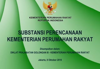 KEMENTERIAN PERUMAHAN RAKYAT
                    REPUBLIK INDONESIA




   SUBSTANSI PERENCANAAN
KEMENTERIAN PERUMAHAN RAKYAT
                       Disampaikan dalam:
 DIKLAT PRAJABATAN GOLONGAN III - KEMENTERIAN PERUMAHAN RAKYAT

                      Jakarta, 8 Oktober 2010
 
