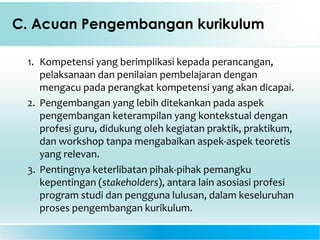 C. Acuan Pengembangan kurikulum
1. Kompetensi yang berimplikasi kepada perancangan,
pelaksanaan dan penilaian pembelajaran dengan
mengacu pada perangkat kompetensi yang akan dicapai.
2. Pengembangan yang lebih ditekankan pada aspek
pengembangan keterampilan yang kontekstual dengan
profesi guru, didukung oleh kegiatan praktik, praktikum,
dan workshop tanpa mengabaikan aspek-aspek teoretis
yang relevan.
3. Pentingnya keterlibatan pihak-pihak pemangku
kepentingan (stakeholders), antara lain asosiasi profesi
program studi dan pengguna lulusan, dalam keseluruhan
proses pengembangan kurikulum.
 