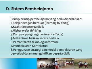 D. Sistem Pembelajaran
Prinsip-prinsip pembelajaran yang perlu diperhatikan:
1.Belajar dengan berbuat (learning by doing)
2.Keaktifan peserta didik
3.Higher order thinking
4.Dampak pengiring (nurturant effects)
5.Mekanisme balikan secara berkala
6.Pemanfaatan teknologi informasi
7.Pembelajaran Kontekstual
8.Penggunaan strategi dan model pembelajaran yang
bervariasi dalam mengaktifkan peserta didik
 
