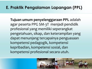 E. Praktik Pengalaman Lapangan (PPL)
Tujuan umum penyelenggaraan PPL adalah
agar peserta PPG SM-3T menjadi pendidik
profesional yang memiliki seperangkat
pengetahuan, sikap, dan keterampilan yang
dapat menunjang tercapainya penguasaan
kompetensi pedagogik, kompetensi
kepribadian, kompetensi sosial, dan
kompetensi profesional secara utuh.
 
