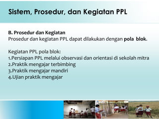 Sistem, Prosedur, dan Kegiatan PPL
B. Prosedur dan Kegiatan
Prosedur dan kegiatan PPL dapat dilakukan dengan pola blok.
Kegiatan PPL pola blok:
1.Persiapan PPL melalui observasi dan orientasi di sekolah mitra
2.Praktik mengajar terbimbing
3.Praktik mengajar mandiri
4.Ujian praktik mengajar
 