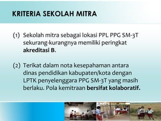 KRITERIA SEKOLAH MITRA
(1) Sekolah mitra sebagai lokasi PPL PPG SM-3T
sekurang-kurangnya memiliki peringkat
akreditasi B.
(2) Terikat dalam nota kesepahaman antara
dinas pendidikan kabupaten/kota dengan
LPTK penyelenggara PPG SM-3T yang masih
berlaku. Pola kemitraan bersifat kolaboratif.
 