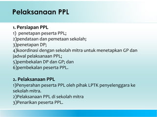 Pelaksanaan PPL
1. Persiapan PPL
1) penetapan peserta PPL;
2)pendataan dan pemetaan sekolah;
3)penetapan DP;
4)koordinasi dengan sekolah mitra untuk menetapkan GP dan
jadwal pelaksanaan PPL;
5)pembekalan DP dan GP; dan
6)pembekalan peserta PPL.
2. Pelaksanaan PPL
1)Penyerahan peserta PPL oleh pihak LPTK penyelenggara ke
sekolah mitra.
2)Pelaksanaan PPL di sekolah mitra
3)Penarikan peserta PPL.
 