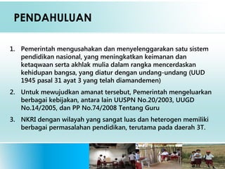 PENDAHULUAN
1. Pemerintah mengusahakan dan menyelenggarakan satu sistem
pendidikan nasional, yang meningkatkan keimanan dan
ketaqwaan serta akhlak mulia dalam rangka mencerdaskan
kehidupan bangsa, yang diatur dengan undang-undang (UUD
1945 pasal 31 ayat 3 yang telah diamandemen)
2. Untuk mewujudkan amanat tersebut, Pemerintah mengeluarkan
berbagai kebijakan, antara lain UUSPN No.20/2003, UUGD
No.14/2005, dan PP No.74/2008 Tentang Guru  
3. NKRI dengan wilayah yang sangat luas dan heterogen memiliki
berbagai permasalahan pendidikan, terutama pada daerah 3T.
 