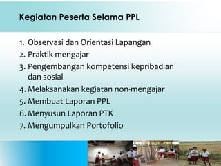 Kegiatan Peserta Selama PPL
1. Observasi dan Orientasi Lapangan
2. Praktik mengajar
3. Pengembangan kompetensi kepribadian
dan sosial
4. Melaksanakan kegiatan non-mengajar
5. Membuat Laporan PPL
6. Menyusun Laporan PTK
7. Mengumpulkan Portofolio
 