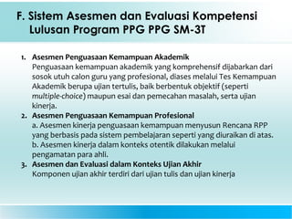 F. Sistem Asesmen dan Evaluasi Kompetensi
Lulusan Program PPG PPG SM-3T
1. Asesmen Penguasaan Kemampuan Akademik
Penguasaan kemampuan akademik yang komprehensif dijabarkan dari
sosok utuh calon guru yang profesional, diases melalui Tes Kemampuan
Akademik berupa ujian tertulis, baik berbentuk objektif (seperti
multiple-choice) maupun esai dan pemecahan masalah, serta ujian
kinerja.
2. Asesmen Penguasaan Kemampuan Profesional
a. Asesmen kinerja penguasaan kemampuan menyusun Rencana RPP
yang berbasis pada sistem pembelajaran seperti yang diuraikan di atas.
b. Asesmen kinerja dalam konteks otentik dilakukan melalui
pengamatan para ahli.
3. Asesmen dan Evaluasi dalam Konteks Ujian Akhir
Komponen ujian akhir terdiri dari ujian tulis dan ujian kinerja
 