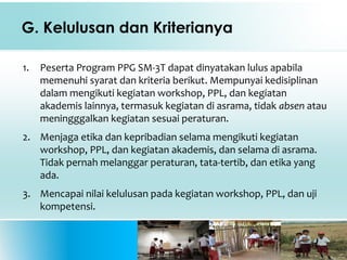 G. Kelulusan dan Kriterianya
1. Peserta Program PPG SM-3T dapat dinyatakan lulus apabila
memenuhi syarat dan kriteria berikut. Mempunyai kedisiplinan
dalam mengikuti kegiatan workshop, PPL, dan kegiatan
akademis lainnya, termasuk kegiatan di asrama, tidak absen atau
meningggalkan kegiatan sesuai peraturan.
2. Menjaga etika dan kepribadian selama mengikuti kegiatan
workshop, PPL, dan kegiatan akademis, dan selama di asrama.
Tidak pernah melanggar peraturan, tata-tertib, dan etika yang
ada.
3. Mencapai nilai kelulusan pada kegiatan workshop, PPL, dan uji
kompetensi.
 