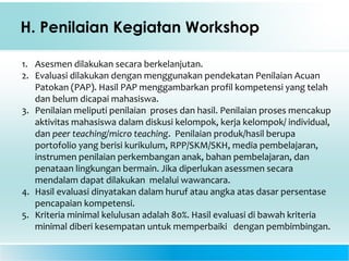 H. Penilaian Kegiatan Workshop
1. Asesmen dilakukan secara berkelanjutan.
2. Evaluasi dilakukan dengan menggunakan pendekatan Penilaian Acuan
Patokan (PAP). Hasil PAP menggambarkan profil kompetensi yang telah
dan belum dicapai mahasiswa.
3. Penilaian meliputi penilaian proses dan hasil. Penilaian proses mencakup
aktivitas mahasiswa dalam diskusi kelompok, kerja kelompok/ individual,
dan peer teaching/micro teaching. Penilaian produk/hasil berupa
portofolio yang berisi kurikulum, RPP/SKM/SKH, media pembelajaran,
instrumen penilaian perkembangan anak, bahan pembelajaran, dan
penataan lingkungan bermain. Jika diperlukan asessmen secara
mendalam dapat dilakukan melalui wawancara.
4. Hasil evaluasi dinyatakan dalam huruf atau angka atas dasar persentase
pencapaian kompetensi.
5. Kriteria minimal kelulusan adalah 80%. Hasil evaluasi di bawah kriteria
minimal diberi kesempatan untuk memperbaiki dengan pembimbingan.
 