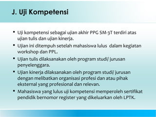 J. Uji Kompetensi
 Uji kompetensi sebagai ujian akhir PPG SM-3T terdiri atas
ujian tulis dan ujian kinerja.
 Ujian ini ditempuh setelah mahasiswa lulus dalam kegiatan
workshop dan PPL.
 Ujian tulis dilaksanakan oleh program studi/ jurusan
penyelenggara.
 Ujian kinerja dilaksanakan oleh program studi/ jurusan
dengan melibatkan organisasi profesi dan atau pihak
eksternal yang profesional dan relevan.
 Mahasiswa yang lulus uji kompetensi memperoleh sertifikat
pendidik bernomor register yang dikeluarkan oleh LPTK.
 
