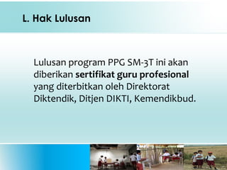 L. Hak Lulusan
Lulusan program PPG SM-3T ini akan
diberikan sertifikat guru profesional
yang diterbitkan oleh Direktorat
Diktendik, Ditjen DIKTI, Kemendikbud.
 
