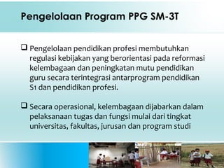 Pengelolaan Program PPG SM-3T
 Pengelolaan pendidikan profesi membutuhkan
regulasi kebijakan yang berorientasi pada reformasi
kelembagaan dan peningkatan mutu pendidikan
guru secara terintegrasi antarprogram pendidikan
S1 dan pendidikan profesi.
 Secara operasional, kelembagaan dijabarkan dalam
pelaksanaan tugas dan fungsi mulai dari tingkat
universitas, fakultas, jurusan dan program studi
 