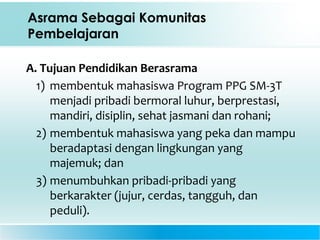 Asrama Sebagai Komunitas
Pembelajaran
A. Tujuan Pendidikan Berasrama
1) membentuk mahasiswa Program PPG SM-3T
menjadi pribadi bermoral luhur, berprestasi,
mandiri, disiplin, sehat jasmani dan rohani;
2) membentuk mahasiswa yang peka dan mampu
beradaptasi dengan lingkungan yang
majemuk; dan
3) menumbuhkan pribadi-pribadi yang
berkarakter (jujur, cerdas, tangguh, dan
peduli).
 