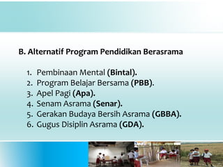 B. Alternatif Program Pendidikan Berasrama
1. Pembinaan Mental (Bintal).
2. Program Belajar Bersama (PBB).
3. Apel Pagi (Apa).
4. Senam Asrama (Senar).
5. Gerakan Budaya Bersih Asrama (GBBA).
6. Gugus Disiplin Asrama (GDA).
 