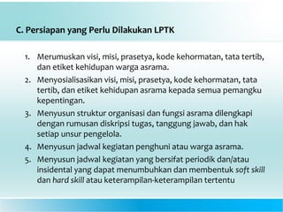 C. Persiapan yang Perlu Dilakukan LPTK
1. Merumuskan visi, misi, prasetya, kode kehormatan, tata tertib,
dan etiket kehidupan warga asrama.
2. Menyosialisasikan visi, misi, prasetya, kode kehormatan, tata
tertib, dan etiket kehidupan asrama kepada semua pemangku
kepentingan.
3. Menyusun struktur organisasi dan fungsi asrama dilengkapi
dengan rumusan diskripsi tugas, tanggung jawab, dan hak
setiap unsur pengelola.
4. Menyusun jadwal kegiatan penghuni atau warga asrama.
5. Menyusun jadwal kegiatan yang bersifat periodik dan/atau
insidental yang dapat menumbuhkan dan membentuk soft skill
dan hard skill atau keterampilan-keterampilan tertentu
 