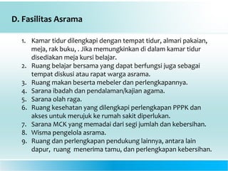 D. Fasilitas Asrama
1. Kamar tidur dilengkapi dengan tempat tidur, almari pakaian,
meja, rak buku, . Jika memungkinkan di dalam kamar tidur
disediakan meja kursi belajar.
2. Ruang belajar bersama yang dapat berfungsi juga sebagai
tempat diskusi atau rapat warga asrama.
3. Ruang makan beserta mebeler dan perlengkapannya.
4. Sarana ibadah dan pendalaman/kajian agama.
5. Sarana olah raga.
6. Ruang kesehatan yang dilengkapi perlengkapan PPPK dan
akses untuk merujuk ke rumah sakit diperlukan.
7. Sarana MCK yang memadai dari segi jumlah dan kebersihan.
8. Wisma pengelola asrama.
9. Ruang dan perlengkapan pendukung lainnya, antara lain
dapur, ruang menerima tamu, dan perlengkapan kebersihan.
 