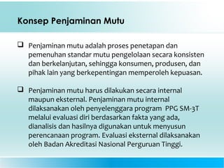 Konsep Penjaminan Mutu
 Penjaminan mutu adalah proses penetapan dan
pemenuhan standar mutu pengelolaan secara konsisten
dan berkelanjutan, sehingga konsumen, produsen, dan
pihak lain yang berkepentingan memperoleh kepuasan.
 Penjaminan mutu harus dilakukan secara internal
maupun eksternal. Penjaminan mutu internal
dilaksanakan oleh penyelenggara program PPG SM-3T
melalui evaluasi diri berdasarkan fakta yang ada,
dianalisis dan hasilnya digunakan untuk menyusun
perencanaan program. Evaluasi eksternal dilaksanakan
oleh Badan Akreditasi Nasional Perguruan Tinggi.
 